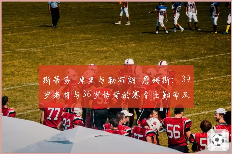 斯蒂芬-库里与勒布朗-詹姆斯:39岁老将与36岁传奇的赛季出勤率及效率值对比