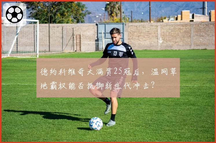 德约科维奇大满贯25冠后，温网草地霸权能否抵御新生代冲击？
