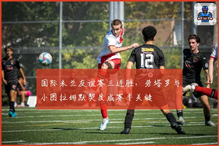 国际米兰友谊赛三连胜，劳塔罗与小图拉姆默契度成赛季关键