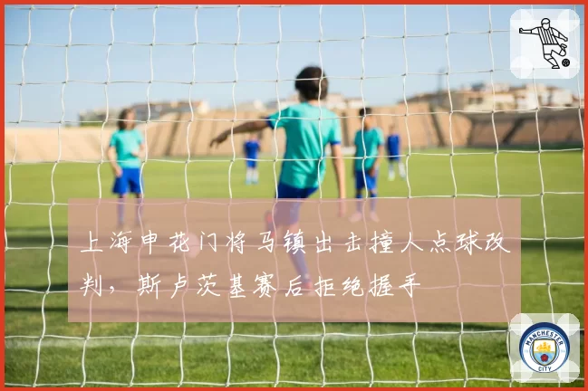 上海申花门将马镇出击撞人点球改判，斯卢茨基赛后拒绝握手