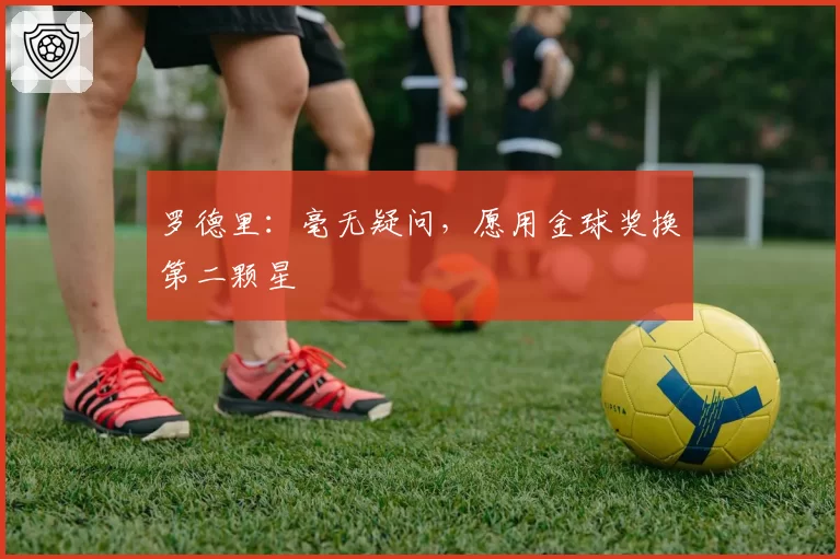 罗德里:毫无疑问,愿用金球奖换第二颗星