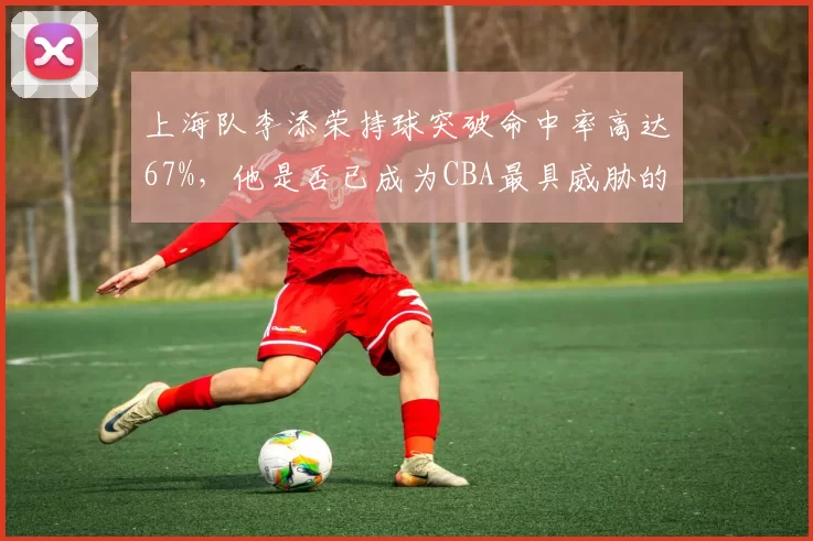 上海队李添荣持球突破命中率高达67%,他是否已成为CBA最具威胁的突破手?