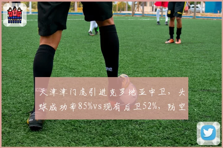 天津津门虎引进克罗地亚中卫,头球成功率85%vs现有后卫52%,防空蜕变