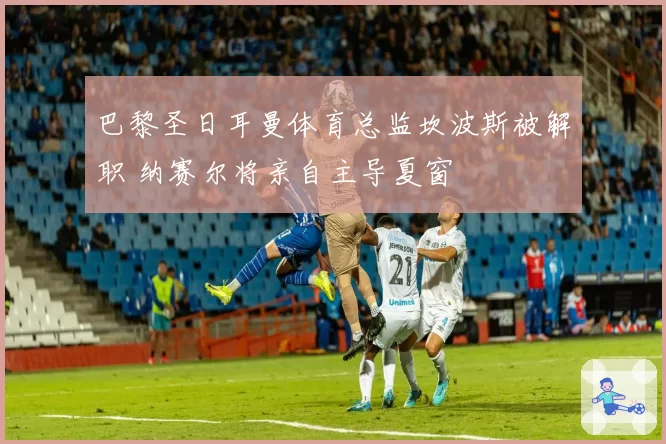 巴黎圣日耳曼体育总监坎波斯被解职 纳赛尔将亲自主导夏窗