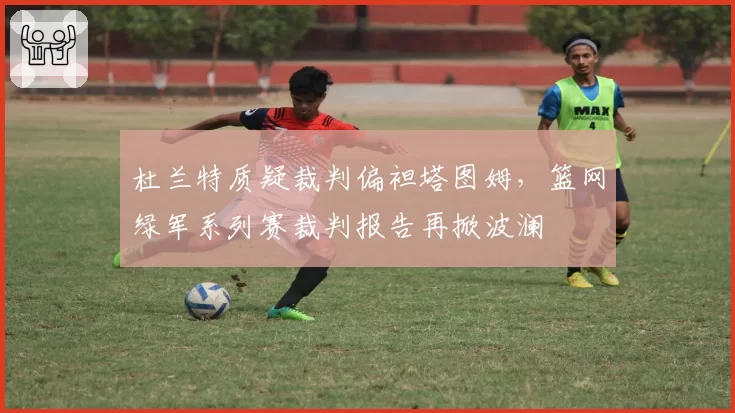 杜兰特质疑裁判偏袒塔图姆,篮网绿军系列赛裁判报告再掀波澜
