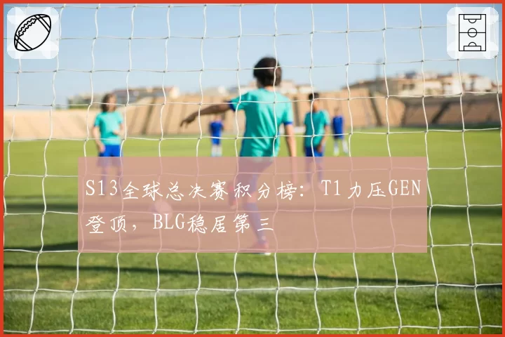 S13全球总决赛积分榜：T1力压GEN登顶，BLG稳居第三