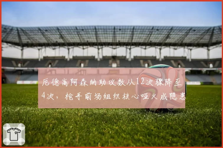 厄德高阿森纳助攻数从12次骤降至4次,枪手前场组织核心哑火成隐患