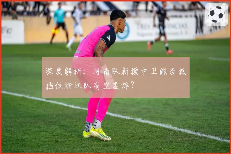 深度解析：河南队新援中卫能否抵挡住浙江队高空轰炸？