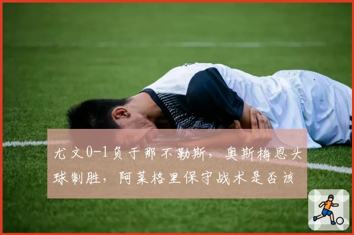 尤文0-1负于那不勒斯，奥斯梅恩头球制胜，阿莱格里保守战术是否该下课？