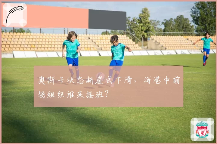 奥斯卡状态断崖式下滑,海港中前场组织谁来接班?