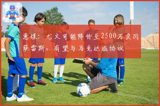 意媒:尤文可能降价至2500万卖冈萨雷斯,有望与马竞达成协议