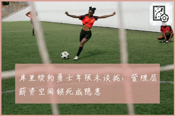 库里续约勇士年限未谈拢，管理层薪资空间锁死成隐患