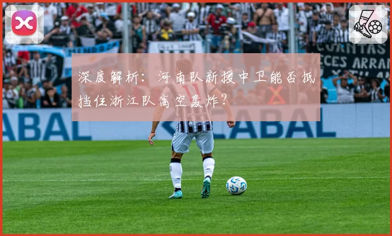 深度解析:河南队新援中卫能否抵挡住浙江队高空轰炸?