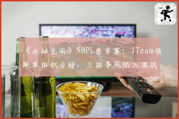 《永劫无间》NBPL春季赛：JTeam领跑单排积分榜，三排争冠陷入混战
