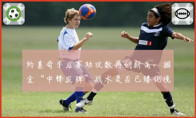 约基奇季后赛助攻数再创新高,掘金“中锋发牌”战术是否已臻化境?