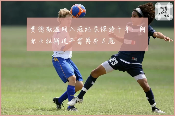 费德勒温网八冠纪录保持十年,阿尔卡拉斯追平需再夺五冠