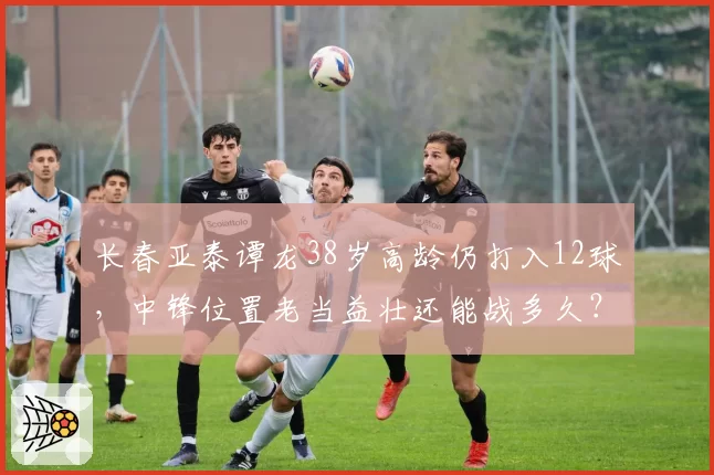 长春亚泰谭龙38岁高龄仍打入12球,中锋位置老当益壮还能战多久?