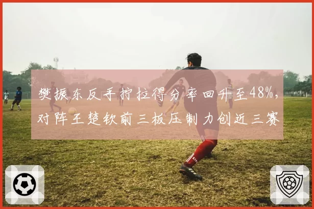 樊振东反手拧拉得分率回升至48%,对阵王楚钦前三板压制力创近三赛季新高