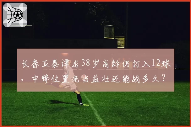 长春亚泰谭龙38岁高龄仍打入12球,中锋位置老当益壮还能战多久?