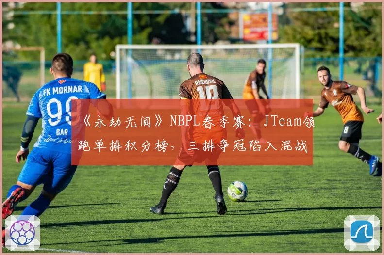 《永劫无间》NBPL春季赛：JTeam领跑单排积分榜，三排争冠陷入混战