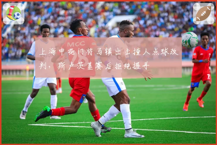 上海申花门将马镇出击撞人点球改判，斯卢茨基赛后拒绝握手