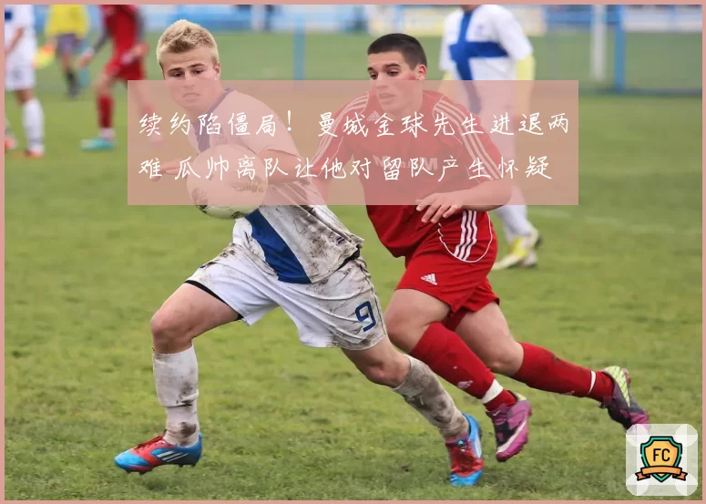 续约陷僵局!曼城金球先生进退两难 瓜帅离队让他对留队产生怀疑