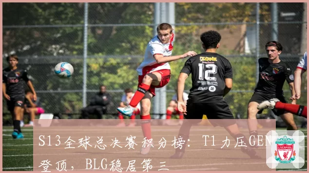 S13全球总决赛积分榜：T1力压GEN登顶，BLG稳居第三