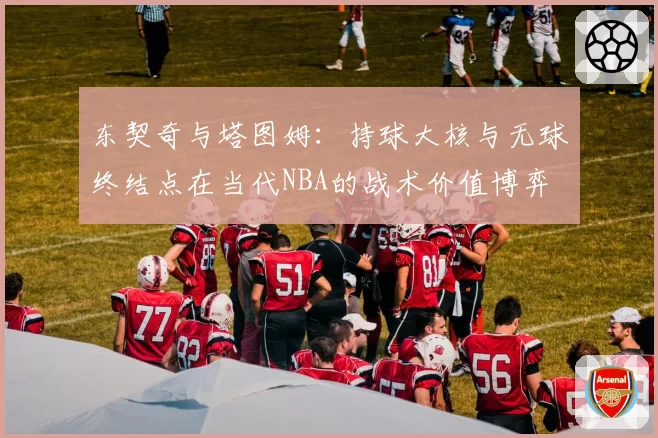 东契奇与塔图姆:持球大核与无球终结点在当代NBA的战术价值博弈