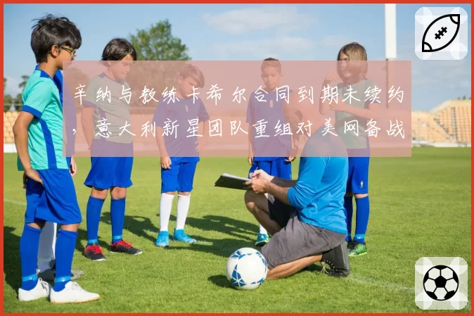 辛纳与教练卡希尔合同到期未续约,意大利新星团队重组对美网备战影响多大?