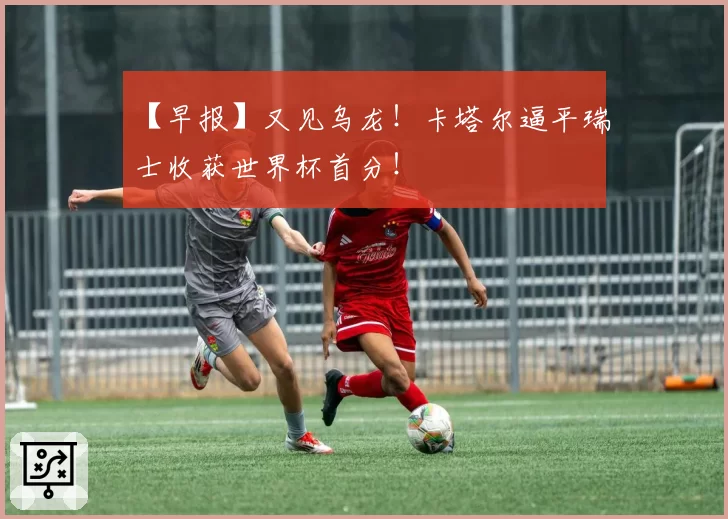 【早报】又见乌龙!卡塔尔逼平瑞士收获世界杯首分!