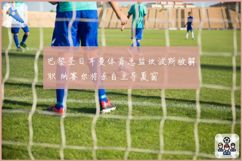 巴黎圣日耳曼体育总监坎波斯被解职 纳赛尔将亲自主导夏窗