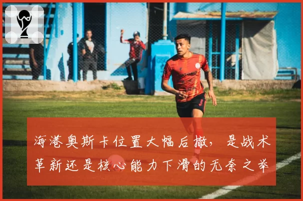 海港奥斯卡位置大幅后撤，是战术革新还是核心能力下滑的无奈之举？