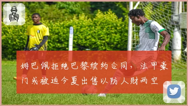 姆巴佩拒绝巴黎续约合同,法甲豪门或被迫今夏出售以防人财两空
