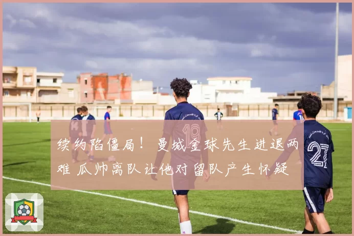 续约陷僵局!曼城金球先生进退两难 瓜帅离队让他对留队产生怀疑