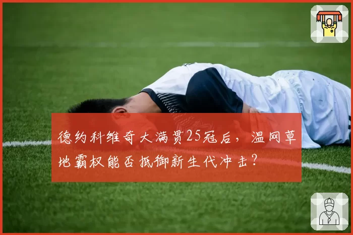 德约科维奇大满贯25冠后，温网草地霸权能否抵御新生代冲击？