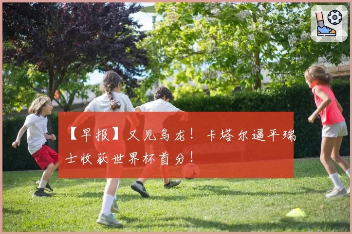 【早报】又见乌龙!卡塔尔逼平瑞士收获世界杯首分!