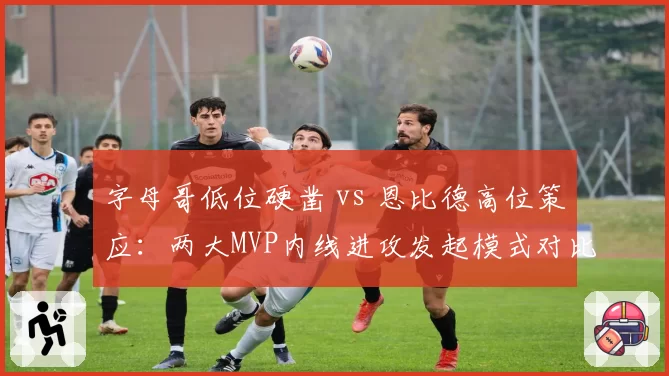 字母哥低位硬凿 vs 恩比德高位策应：两大MVP内线进攻发起模式对比