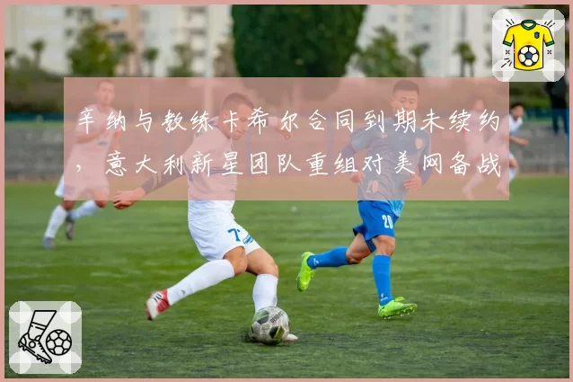 辛纳与教练卡希尔合同到期未续约,意大利新星团队重组对美网备战影响多大?