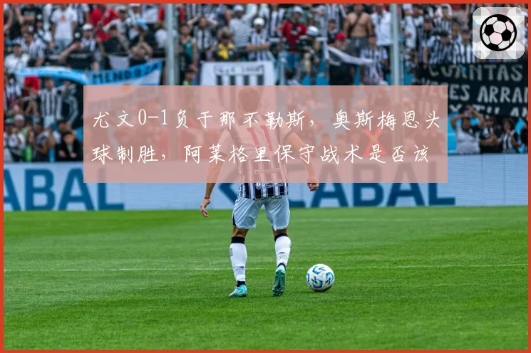 尤文0-1负于那不勒斯，奥斯梅恩头球制胜，阿莱格里保守战术是否该下课？