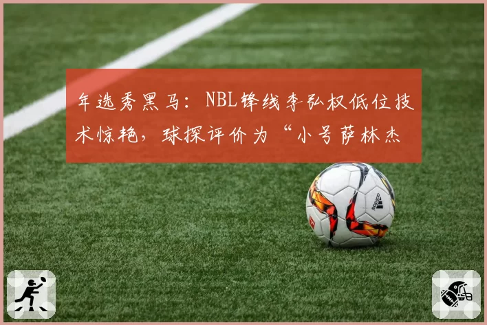 年选秀黑马:NBL锋线李弘权低位技术惊艳,球探评价为“小号萨林杰”