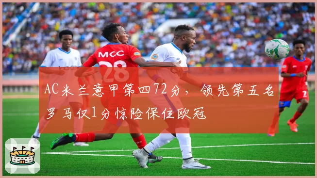 AC米兰意甲第四72分,领先第五名罗马仅1分惊险保住欧冠