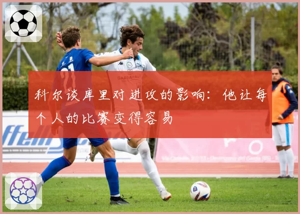 科尔谈库里对进攻的影响:他让每个人的比赛变得容易