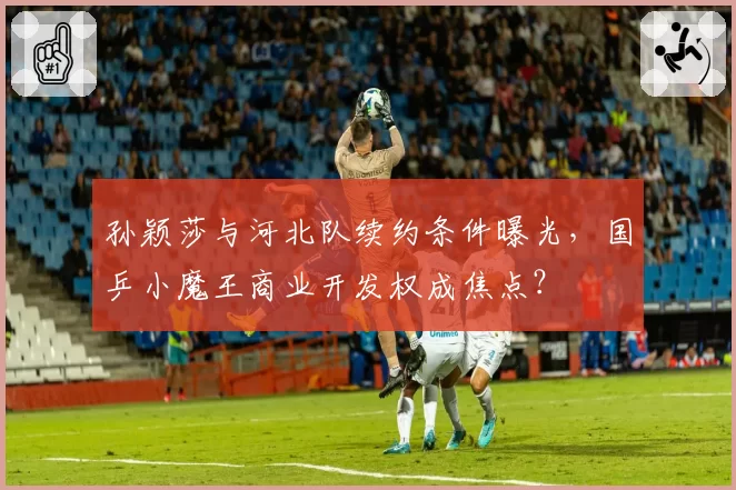 孙颖莎与河北队续约条件曝光，国乒小魔王商业开发权成焦点？