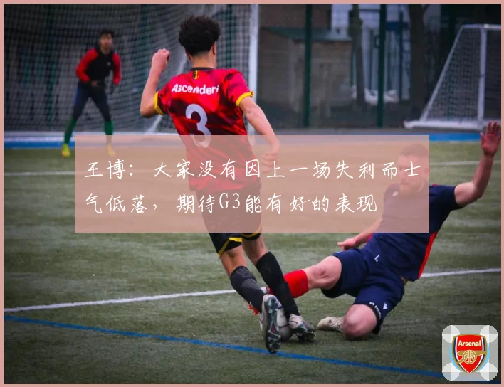 王博：大家没有因上一场失利而士气低落，期待G3能有好的表现