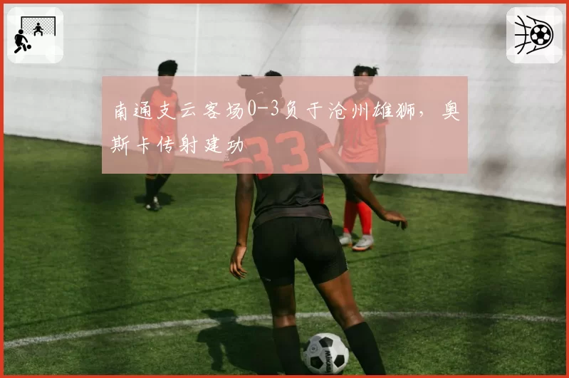 南通支云客场0-3负于沧州雄狮，奥斯卡传射建功