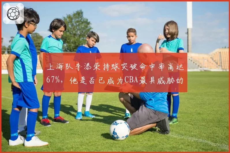 上海队李添荣持球突破命中率高达67%,他是否已成为CBA最具威胁的突破手?