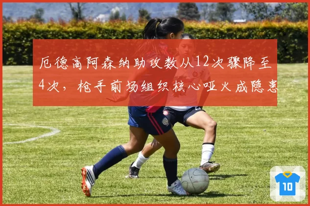 厄德高阿森纳助攻数从12次骤降至4次,枪手前场组织核心哑火成隐患