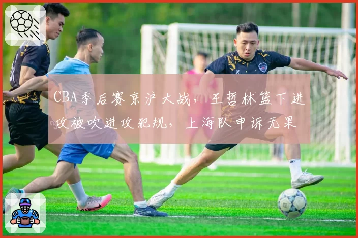 CBA季后赛京沪大战,王哲林篮下进攻被吹进攻犯规,上海队申诉无果