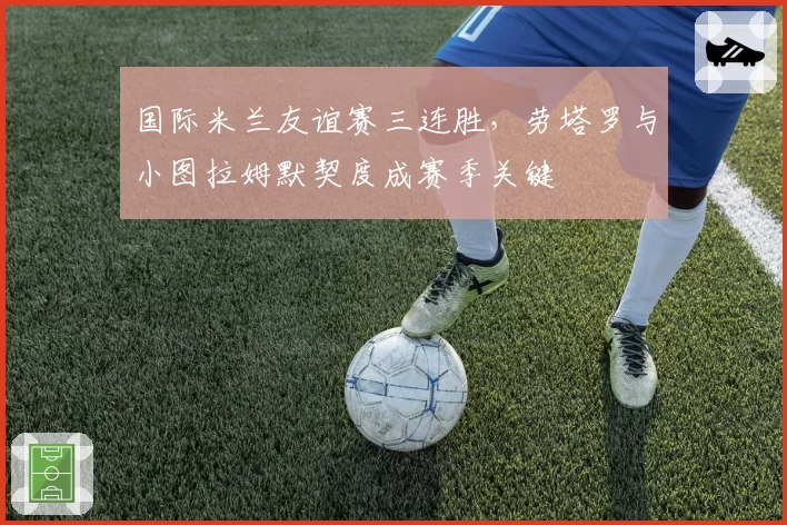 国际米兰友谊赛三连胜，劳塔罗与小图拉姆默契度成赛季关键