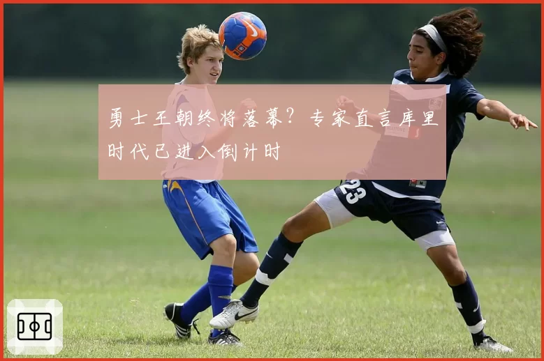 勇士王朝终将落幕？专家直言库里时代已进入倒计时
